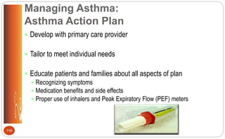 Managing Asthma:
Asthma Action Plan
 Develop with primary care provider
 Tailor to meet individual needs
 Educate patients and families about all aspects of plan
 Recognizing symptoms
 Medication benefits and side effects
 Proper use of inhalers and Peak Expiratory Flow (PEF) meters
116
 