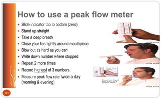 How to use a peak flow meter
 Slide indicator tab to bottom (zero)
 Stand up straight
 Take a deep breath
 Close your lips tightly around mouthpiece
 Blow out as hard as you can
 Write down number where stopped
 Repeat 2 more times
 Record highest of 3 numbers
 Measure peak flow rate twice a day
(morning & evening)
121
 