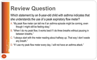 Review Question
Which statement by an 8-year-old child with asthma indicates that
she understands the use of a peak expiratory flow meter?
A. “My peak flow meter can tell me if an asthma episode might be coming, even
though I might still be feeling okay.”
B. “When I do my peak flow, it works best if I do three breaths without pausing in
between breaths.”
C. “I always start with the meter reading about halfway up. That way I don’t waste
any breath.”
D. “If I use my peak flow meter every day, I will not have an asthma attack.”
124
 
