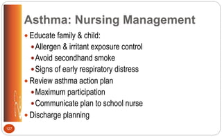 Asthma: Nursing Management
 Educate family & child:
Allergen & irritant exposure control
Avoid secondhand smoke
Signs of early respiratory distress
 Review asthma action plan
Maximum participation
Communicate plan to school nurse
 Discharge planning
127
 