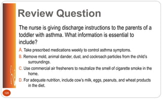 Review Question
The nurse is giving discharge instructions to the parents of a
toddler with asthma. What information is essential to
include?
A. Take prescribed medications weekly to control asthma symptoms.
B. Remove mold, animal dander, dust, and cockroach particles from the child’s
surroundings.
C. Use commercial air fresheners to neutralize the smell of cigarette smoke in the
home.
D. For adequate nutrition, include cow’s milk, eggs, peanuts, and wheat products
in the diet.
128
 