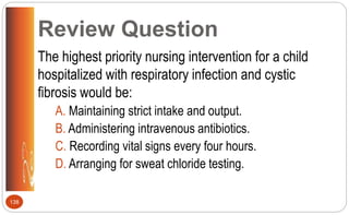 Review Question
The highest priority nursing intervention for a child
hospitalized with respiratory infection and cystic
fibrosis would be:
A. Maintaining strict intake and output.
B. Administering intravenous antibiotics.
C. Recording vital signs every four hours.
D. Arranging for sweat chloride testing.
138
 