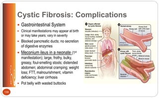 Cystic Fibrosis: Complications
 Gastrointestinal System
 Clinical manifestations may appear at birth
or may take years; vary in severity
 Blocked pancreatic ducts; no secretion
of digestive enzymes
 Meconium ileus in a neonate (1st
manifestation); large, frothy, bulky,
greasy, foul-smelling stools; distended
abdomen; abdominal cramping; weight
loss; FTT, malnourishment, vitamin
deficiency; liver cirrhosis
 Pot belly with wasted buttocks
139
 