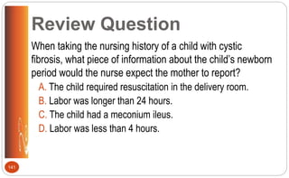 Review Question
When taking the nursing history of a child with cystic
fibrosis, what piece of information about the child’s newborn
period would the nurse expect the mother to report?
A. The child required resuscitation in the delivery room.
B. Labor was longer than 24 hours.
C. The child had a meconium ileus.
D. Labor was less than 4 hours.
141
 