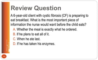 Review Question
A 6-year-old client with cystic fibrosis (CF) is preparing to
eat breakfast. What is the most important piece of
information the nurse would want before the child eats?
A. Whether the meal is exactly what he ordered.
B. If he plans to eat all of it.
C. When he ate last.
D. If he has taken his enzymes.
142
 