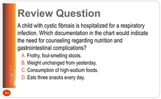 Review Question
A child with cystic fibrosis is hospitalized for a respiratory
infection. Which documentation in the chart would indicate
the need for counseling regarding nutrition and
gastrointestinal complications?
A. Frothy, foul-smelling stools.
B. Weight unchanged from yesterday.
C. Consumption of high-sodium foods.
D. Eats three snacks every day.
143
 