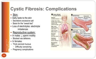 Cystic Fibrosis: Complications
 Skin:
 Salty taste to the skin
 Secretions excessive salt
 Basis for the “sweat test”
 Loss of electrolytes: electrolyte
imbalances
 Reproductive system:
 In males: ↓ sperm motility
 Blocked vas deferens
 In females:
 Thick cervical mucous
• Difficulty conceiving
 Pregnancy complications
144
 