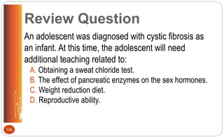 Review Question
An adolescent was diagnosed with cystic fibrosis as
an infant. At this time, the adolescent will need
additional teaching related to:
A. Obtaining a sweat chloride test.
B. The effect of pancreatic enzymes on the sex hormones.
C. Weight reduction diet.
D. Reproductive ability.
145
 