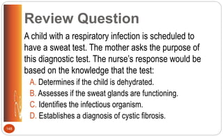 Review Question
A child with a respiratory infection is scheduled to
have a sweat test. The mother asks the purpose of
this diagnostic test. The nurse’s response would be
based on the knowledge that the test:
A. Determines if the child is dehydrated.
B. Assesses if the sweat glands are functioning.
C. Identifies the infectious organism.
D. Establishes a diagnosis of cystic fibrosis.
148
 