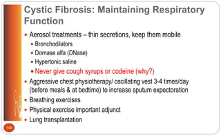 Cystic Fibrosis: Maintaining Respiratory
Function
 Aerosol treatments – thin secretions, keep them mobile
 Bronchodilators
 Dornase alfa (DNase)
 Hypertonic saline
 Never give cough syrups or codeine (why?)
 Aggressive chest physiotherapy/ oscillating vest 3-4 times/day
(before meals & at bedtime) to increase sputum expectoration
 Breathing exercises
 Physical exercise important adjunct
 Lung transplantation
149
 