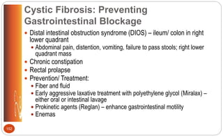 Cystic Fibrosis: Preventing
Gastrointestinal Blockage
 Distal intestinal obstruction syndrome (DIOS) – ileum/ colon in right
lower quadrant
 Abdominal pain, distention, vomiting, failure to pass stools; right lower
quadrant mass
 Chronic constipation
 Rectal prolapse
 Prevention/ Treatment:
 Fiber and fluid
 Early aggressive laxative treatment with polyethylene glycol (Miralax) –
either oral or intestinal lavage
 Prokinetic agents (Reglan) – enhance gastrointestinal motility
 Enemas
152
 