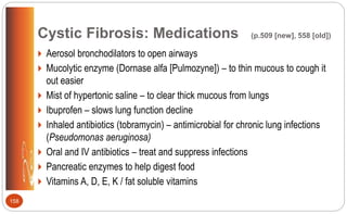 Cystic Fibrosis: Medications (p.509 [new], 558 [old])
 Aerosol bronchodilators to open airways
 Mucolytic enzyme (Dornase alfa [Pulmozyne]) – to thin mucous to cough it
out easier
 Mist of hypertonic saline – to clear thick mucous from lungs
 Ibuprofen – slows lung function decline
 Inhaled antibiotics (tobramycin) – antimicrobial for chronic lung infections
(Pseudomonas aeruginosa)
 Oral and IV antibiotics – treat and suppress infections
 Pancreatic enzymes to help digest food
 Vitamins A, D, E, K / fat soluble vitamins
158
 