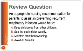 Review Question
An appropriate nursing recommendation for
parents to assist in preventing recurrent
respiratory infection would be to:
A. Keep child away from other children.
B. See the pediatrician weekly.
C. Maintain strict handwashing.
D. Avoid all animals.
160
 