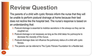 Review Question
The parents of a child with cystic fibrosis inform the nurse that they will
be unable to perform postural drainage at home because their bed
does not recline like the hospital bed. The nurse’s response is based on
an understanding that:
A. Postural drainage is essential to mobilize secretions in the airways so they can be
coughed out.
B. Postural drainage is not necessary as long as the child takes his pulmozyme to
decrease the viscosity of the mucus.
C. Postural drainage does not influence the pulmonary status of a child with cystic
fibrosis.
D. The parents can be referred to The Cystic Fibrosis Foundation for a flexible bed.
161
 