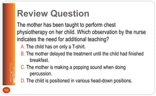 Review Question
The mother has been taught to perform chest
physiotherapy on her child. Which observation by the nurse
indicates the need for additional teaching?
A. The child has on only a T-shirt.
B. The mother delayed the treatment until the child had finished
breakfast.
C. The mother is making a popping sound when doing
percussion.
D. The child is positioned in various head-down positions.
162
 