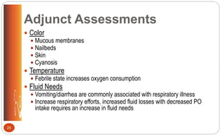 Adjunct Assessments
 Color
 Mucous membranes
 Nailbeds
 Skin
 Cyanosis
 Temperature
 Febrile state increases oxygen consumption
 Fluid Needs
 Vomiting/diarrhea are commonly associated with respiratory illness
 Increase respiratory efforts, increased fluid losses with decreased PO
intake requires an increase in fluid needs
20
 