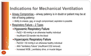 Indications for Mechanical Ventilation
 Airway Compromise – airway patency is in doubt or patient may be at
risk of losing patency
 Ability to sneeze, gag, or cough compromised; aspiration is possible
 Respiratory Failure – 2 Types
 Hypoxemic Respiratory Failure
 PaO2 < 60 mmHg in an otherwise healthy individual
 Insufficient O2 transfer into the blood
 Hypercapnic Respiratory Failure
 PaCO2 > 50 mmHg in an otherwise healthy individual
 AKA “Ventilatory Failure” (insufficient CO2 removal)
 Increased WOB, ↓ventilatory drive, or muscle fatigue
33
 