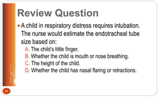 Review Question
A child in respiratory distress requires intubation.
The nurse would estimate the endotracheal tube
size based on:
A. The child’s little finger.
B. Whether the child is mouth or nose breathing.
C. The height of the child.
D. Whether the child has nasal flaring or retractions.
34
 