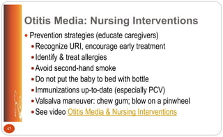 Otitis Media: Nursing Interventions
 Prevention strategies (educate caregivers)
Recognize URI, encourage early treatment
Identify & treat allergies
Avoid second-hand smoke
Do not put the baby to bed with bottle
Immunizations up-to-date (especially PCV)
Valsalva maneuver: chew gum; blow on a pinwheel
See video Otitis Media & Nursing Interventions
47
 