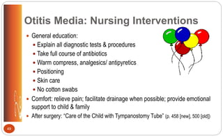 Otitis Media: Nursing Interventions
 General education:
 Explain all diagnostic tests & procedures
 Take full course of antibiotics
 Warm compress, analgesics/ antipyretics
 Positioning
 Skin care
 No cotton swabs
 Comfort: relieve pain; facilitate drainage when possible; provide emotional
support to child & family
 After surgery: “Care of the Child with Tympanostomy Tube” (p. 458 [new], 500 [old])
49
 