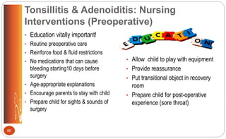 Tonsillitis & Adenoiditis: Nursing
Interventions (Preoperative)
• Education vitally important!
• Routine preoperative care
• Reinforce food & fluid restrictions
• No medications that can cause
bleeding starting10 days before
surgery
• Age-appropriate explanations
• Encourage parents to stay with child
• Prepare child for sights & sounds of
surgery
• Allow child to play with equipment
• Provide reassurance
• Put transitional object in recovery
room
• Prepare child for post-operative
experience (sore throat)
60
 