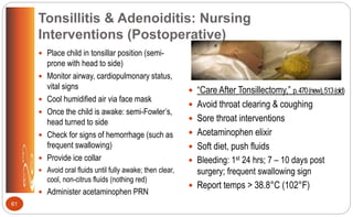 Tonsillitis & Adenoiditis: Nursing
Interventions (Postoperative)
 Place child in tonsillar position (semi-
prone with head to side)
 Monitor airway, cardiopulmonary status,
vital signs
 Cool humidified air via face mask
 Once the child is awake: semi-Fowler’s,
head turned to side
 Check for signs of hemorrhage (such as
frequent swallowing)
 Provide ice collar
 Avoid oral fluids until fully awake; then clear,
cool, non-citrus fluids (nothing red)
 Administer acetaminophen PRN
 “Care After Tonsillectomy,” p.470(new),513(old)
 Avoid throat clearing & coughing
 Sore throat interventions
 Acetaminophen elixir
 Soft diet, push fluids
 Bleeding: 1st 24 hrs; 7 – 10 days post
surgery; frequent swallowing sign
 Report temps > 38.8°C (102°F)
61
 