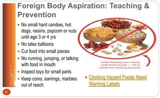Foreign Body Aspiration: Teaching &
Prevention
 No small hard candies, hot
dogs, raisins, popcorn or nuts
until age 3 or 4 yrs
 No latex balloons
 Cut food into small pieces
 No running, jumping, or talking
with food in mouth
 Inspect toys for small parts
 Keep coins, earrings, marbles
out of reach
 Choking Hazard Foods Need
Warning Labels
67
 