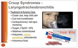 Croup Syndromes -
Laryngotracheobronchitis
 Treatment & Nursing Care:
 Cluster care, keep child calm
 Cool mist humidification
 Cardiopulmonary/ vital signs
monitoring
 Oxygen, if SpO2 < 92%
 Sedatives contraindicated
 Antipyretics, racemic
epinephrine, corticosteroids
 Intravenous fluids
71
 