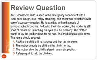 Review Question
An 18-month-old child is seen in the emergency department with a
“seal bark” cough, loud, raspy breathing, and chest wall retractions with
use of accessory muscles. He is admitted with a diagnosis of
laryngotracheobronchitis. Following the initial workup, the toddler is still
short of breath but is rubbing his eyes as if he is sleepy. The mother
wants to lay the toddler down for his nap. The child refuses to lie down.
The nurse should suggest:
A. Rocking the child until he is asleep and then lay him down.
B. The mother swaddle the child and lay him in her lap.
C. The mother allow the child to sleep in an upright position.
D. A sleeping pill to help the child rest.
72
 