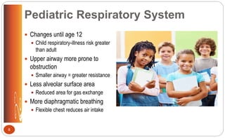 Pediatric Respiratory System
 Changes until age 12
 Child respiratory-illness risk greater
than adult
 Upper airway more prone to
obstruction
 Smaller airway = greater resistance
 Less alveolar surface area
 Reduced area for gas exchange
 More diaphragmatic breathing
 Flexible chest reduces air intake
8
 