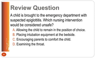 Review Question
A child is brought to the emergency department with
suspected epiglottitis. Which nursing intervention
would be considered unsafe?
A. Allowing the child to remain in the position of choice.
B. Placing intubation equipment at the bedside.
C. Encouraging parents to comfort the child.
D. Examining the throat.
80
 