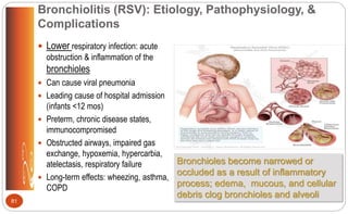 Bronchiolitis (RSV): Etiology, Pathophysiology, &
Complications
 Lower respiratory infection: acute
obstruction & inflammation of the
bronchioles
 Can cause viral pneumonia
 Leading cause of hospital admission
(infants <12 mos)
 Preterm, chronic disease states,
immunocompromised
 Obstructed airways, impaired gas
exchange, hypoxemia, hypercarbia,
atelectasis, respiratory failure
 Long-term effects: wheezing, asthma,
COPD
Bronchioles become narrowed or
occluded as a result of inflammatory
process; edema, mucous, and cellular
debris clog bronchioles and alveoli
81
 
