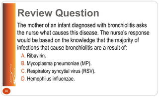 Review Question
The mother of an infant diagnosed with bronchiolitis asks
the nurse what causes this disease. The nurse’s response
would be based on the knowledge that the majority of
infections that cause bronchiolitis are a result of:
A. Ribavirin.
B. Mycoplasma pneumoniae (MP).
C. Respiratory syncytial virus (RSV).
D. Hemophilus influenzae.
86
 
