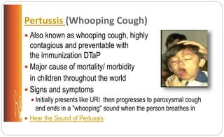 Pertussis (Whooping Cough)
 Also known as whooping cough, highly
contagious and preventable with
the immunization DTaP
 Major cause of mortality/ morbidity
in children throughout the world
 Signs and symptoms
 Initially presents like URI then progresses to paroxysmal cough
and ends in a "whooping" sound when the person breathes in
 Hear the Sound of Pertussis
 