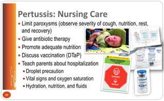 Pertussis: Nursing Care
 Limit paroxysms (observe severity of cough, nutrition, rest,
and recovery)
 Give antibiotic therapy
 Promote adequate nutrition
 Discuss vaccination (DTaP)
 Teach parents about hospitalization
 Droplet precaution
 Vital signs and oxygen saturation
 Hydration, nutrition, and fluids
88
 