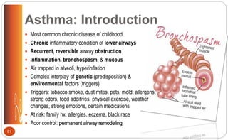 Asthma: Introduction
 Most common chronic disease of childhood
 Chronic inflammatory condition of lower airways
 Recurrent, reversible airway obstruction
 Inflammation, bronchospasm, & mucous
 Air trapped in alveoli, hyperinflation
 Complex interplay of genetic (predisposition) &
environmental factors (triggers)
 Triggers: tobacco smoke, dust mites, pets, mold, allergens,
strong odors, food additives, physical exercise, weather
changes, strong emotions, certain medications
 At risk: family hx, allergies, eczema, black race
 Poor control: permanent airway remodeling
91
 