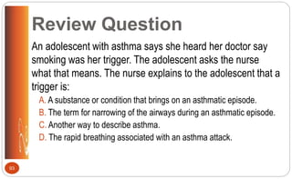 Review Question
An adolescent with asthma says she heard her doctor say
smoking was her trigger. The adolescent asks the nurse
what that means. The nurse explains to the adolescent that a
trigger is:
A. A substance or condition that brings on an asthmatic episode.
B. The term for narrowing of the airways during an asthmatic episode.
C. Another way to describe asthma.
D. The rapid breathing associated with an asthma attack.
93
 
