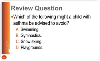 Review Question
Which of the following might a child with
asthma be advised to avoid?
A. Swimming.
B. Gymnastics.
C. Snow skiing.
D. Playgrounds.
96
 