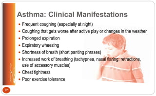  Frequent coughing (especially at night)
 Coughing that gets worse after active play or changes in the weather
 Prolonged expiration
 Expiratory wheezing
 Shortness of breath (short panting phrases)
 Increased work of breathing (tachypnea, nasal flaring, retractions,
use of accessory muscles)
 Chest tightness
 Poor exercise tolerance
Asthma: Clinical Manifestations
97
 