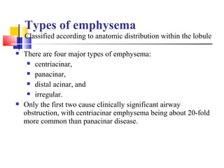 Types of emphysema
Classified according to anatomic distribution within the lobule
 There are four major types of emphysema:
 centriacinar,
 panacinar,
 distal acinar, and
 irregular.
 Only the first two cause clinically significant airway
obstruction, with centriacinar emphysema being about 20-fold
more common than panacinar disease.
 