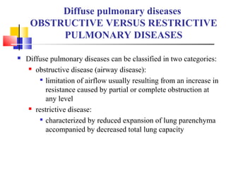 Diffuse pulmonary diseases
OBSTRUCTIVE VERSUS RESTRICTIVE
PULMONARY DISEASES
 Diffuse pulmonary diseases can be classified in two categories:
 obstructive disease (airway disease):

limitation of airflow usually resulting from an increase in
resistance caused by partial or complete obstruction at
any level
 restrictive disease:

characterized by reduced expansion of lung parenchyma
accompanied by decreased total lung capacity
 