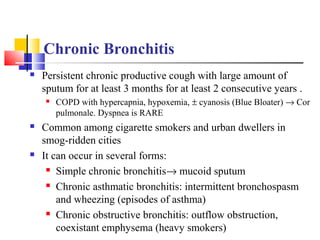 Chronic Bronchitis
 Persistent chronic productive cough with large amount of
sputum for at least 3 months for at least 2 consecutive years .
 COPD with hypercapnia, hypoxemia, ± cyanosis (Blue Bloater) → Cor
pulmonale. Dyspnea is RARE
 Common among cigarette smokers and urban dwellers in
smog-ridden cities
 It can occur in several forms:
 Simple chronic bronchitis→ mucoid sputum
 Chronic asthmatic bronchitis: intermittent bronchospasm
and wheezing (episodes of asthma)
 Chronic obstructive bronchitis: outflow obstruction,
coexistant emphysema (heavy smokers)
 