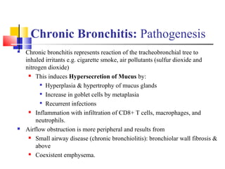 Chronic Bronchitis: Pathogenesis
 Chronic bronchitis represents reaction of the tracheobronchial tree to
inhaled irritants e.g. cigarette smoke, air pollutants (sulfur dioxide and
nitrogen dioxide)
 This induces Hypersecretion of Mucus by:

Hyperplasia & hypertrophy of mucus glands

Increase in goblet cells by metaplasia

Recurrent infections
 Inflammation with infiltration of CD8+ T cells, macrophages, and
neutrophils.
 Airflow obstruction is more peripheral and results from
 Small airway disease (chronic bronchiolitis): bronchiolar wall fibrosis &
above
 Coexistent emphysema.
 