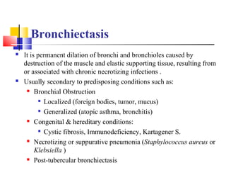 Bronchiectasis
 It is permanent dilation of bronchi and bronchioles caused by
destruction of the muscle and elastic supporting tissue, resulting from
or associated with chronic necrotizing infections .
 Usually secondary to predisposing conditions such as:
 Bronchial Obstruction

Localized (foreign bodies, tumor, mucus)

Generalized (atopic asthma, bronchitis)
 Congenital & hereditary conditions:

Cystic fibrosis, Immunodeficiency, Kartagener S.
 Necrotizing or suppurative pneumonia (Staphylococcus aureus or
Klebsiella )
 Post-tubercular bronchiectasis
 