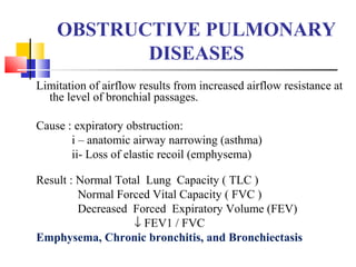 OBSTRUCTIVE PULMONARY
DISEASES
Limitation of airflow results from increased airflow resistance at
the level of bronchial passages.
Cause : expiratory obstruction:
i – anatomic airway narrowing (asthma)
ii- Loss of elastic recoil (emphysema)
Result : Normal Total Lung Capacity ( TLC )
Normal Forced Vital Capacity ( FVC )
Decreased Forced Expiratory Volume (FEV)
↓ FEV1 / FVC
Emphysema, Chronic bronchitis, and Bronchiectasis
 