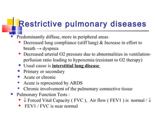 Restrictive pulmonary diseases
 Predominantly diffuse, more in peripheral areas
 Decreased lung compliance (stiff lung) & Increase in effort to
breath → dyspnea
 Decreased arterial O2 pressure due to abnormalities in ventilation-
perfusion ratio leading to hypoxemia (resistant to O2 therapy)
 Usual cause is interstitial lung disease
 Primary or secondary
 Acute or chronic

Acute is represented by ARDS

Chronic involvement of the pulmonary connective tissue
 Pulmonary Function Tests :
 ↓ Forced Vital Capacity ( FVC ), Air flow ( FEV1 ) is normal / ↓
 FEV1 / FVC is near normal
 