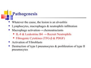 Pathogenesis
 Whatever the cause, the lesion is an alveolitis
 Lymphocytes, macrophages & neutrophils infiltration
 Macrophage activation→ chemoatractants
 IL-8 & Leukotrine B4 → Recruit Neutrophils
 Fibrogenic Cytokines (TFG-β & PDGF)
 Activation of Fibroblasts
 Destruction of type I pneumocytes & proliferation of type II
pneumocytes
 