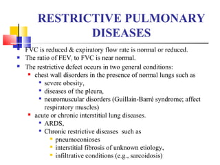 RESTRICTIVE PULMONARY
DISEASES
 FVC is reduced & expiratory flow rate is normal or reduced.
 The ratio of FEV1 to FVC is near normal.
 The restrictive defect occurs in two general conditions:
 chest wall disorders in the presence of normal lungs such as

severe obesity,

diseases of the pleura,

neuromuscular disorders (Guillain-Barré syndrome; affect
respiratory muscles)
 acute or chronic interstitial lung diseases.

ARDS,

Chronic restrictive diseases such as
 pneumoconioses
 interstitial fibrosis of unknown etiology,
 infiltrative conditions (e.g., sarcoidosis)
 