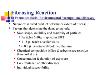 Fibrosing Reaction
5- Pneumoconiosis: Environmental / occupational diseases
 Nature of inhaled product determines extent of disease
 Factors that determine the damage include:
 Size, shape, solubility and reactivity of particles

Particles 5-10µ trapped in URT

1 - 5 µ reach alveolar walls

< 0.5 µ penetrate alveolar epithelium
 Chemical composition (silica & asbestos are reactive
than coal dust)
 Concentration & duration of exposure
 Co - existence of other diseases
 Individual susceptibility
 