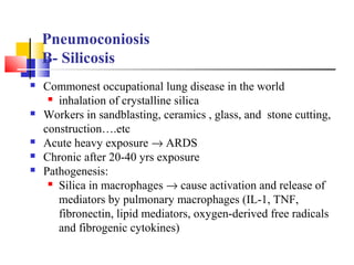 Pneumoconiosis
B- Silicosis
 Commonest occupational lung disease in the world
 inhalation of crystalline silica
 Workers in sandblasting, ceramics , glass, and stone cutting,
construction….etc
 Acute heavy exposure → ARDS
 Chronic after 20-40 yrs exposure
 Pathogenesis:
 Silica in macrophages → cause activation and release of
mediators by pulmonary macrophages (IL-1, TNF,
fibronectin, lipid mediators, oxygen-derived free radicals
and fibrogenic cytokines)
 